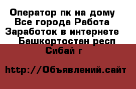 Оператор пк на дому - Все города Работа » Заработок в интернете   . Башкортостан респ.,Сибай г.